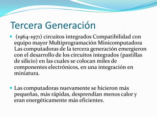 Tercera Generación
 (1964-1971) circuitos integrados Compatibilidad con

equipo mayor Multiprogramación Minicomputadora
Las computadoras de la tercera generación emergieron
con el desarrollo de los circuitos integrados (pastillas
de silicio) en las cuales se colocan miles de
componentes electrónicos, en una integración en
miniatura.
 Las computadoras nuevamente se hicieron más

pequeñas, más rápidas, desprendían menos calor y
eran energéticamente más eficientes.

 