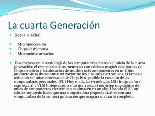 La cuarta Generación
 (1971 a la fecha)




Microprocesador
Chips de memoria.
Microminiaturización

 Dos mejoras en la tecnología de las computadoras marcan el inicio de la cuarta
generación: el reemplazo de las memorias con núcleos magnéticos, por las de
Chips de silicio y la colocación de muchos más componentes en un Chic:
producto de la microminiaturi zación de los circuitos electrónicos. El tamaño
reducido del microprocesador de Chips hizo posible la creación de las
computadoras personales. (PC) Hoy en día las tecnologías LSI (Integración a
gran escala) y VLSI (integración a muy gran escala) permiten que cientos de
miles de componentes electrónicos se almacén en un clip. Usando VLSI, un

fabricante puede hacer que una computadora pequeña rivalice con una
computadora de la primera generación que ocupara un cuarto completo.

 