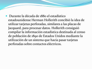  Durante la década de 1880 el estadístico

estadounidense Herman Hollerith concibió la idea de
utilizar tarjetas perforadas, similares a las placas de
Jacquard, para procesar datos. Hollerith consiguió
compilar la información estadística destinada al censo
de población de 1890 de Estados Unidos mediante la
utilización de un sistema que hacía pasar tarjetas
perforadas sobre contactos eléctricos.

 