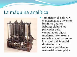 La máquina analítica
 También en el siglo XIX

el matemático e inventor
británico Charles
Babbage elaboró los
principios de la
computadora digital
moderna. Inventó una
serie de máquinas, como
la máquina diferencial,
diseñadas para
solucionar problemas
matemáticos complejos.

 