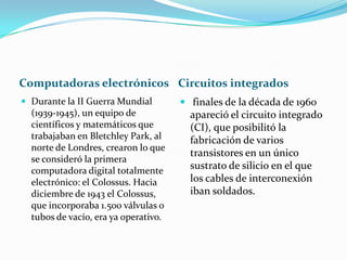 Computadoras electrónicos Circuitos integrados
 Durante la II Guerra Mundial

(1939-1945), un equipo de
científicos y matemáticos que
trabajaban en Bletchley Park, al
norte de Londres, crearon lo que
se consideró la primera
computadora digital totalmente
electrónico: el Colossus. Hacia
diciembre de 1943 el Colossus,
que incorporaba 1.500 válvulas o
tubos de vacío, era ya operativo.

 finales de la década de 1960

apareció el circuito integrado
(CI), que posibilitó la
fabricación de varios
transistores en un único
sustrato de silicio en el que
los cables de interconexión
iban soldados.

 