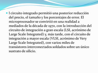  l circuito integrado permitió una posterior reducción

del precio, el tamaño y los porcentajes de error. El
microprocesador se convirtió en una realidad a
mediados de la década de 1970, con la introducción del
circuito de integración a gran escala (LSI, acrónimo de
Large Scale Integrated) y, más tarde, con el circuito de
integración a mayor escala (VLSI, acrónimo de Very
Large Scale Integrated), con varios miles de
transistores interconectados soldados sobre un único
sustrato de silicio.

 