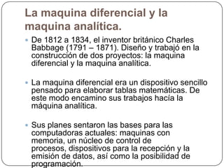 La maquina diferencial y la
maquina analítica.
 De 1812 a 1834, el inventor británico Charles

Babbage (1791 – 1871). Diseño y trabajó en la
construcción de dos proyectos: la maquina
diferencial y la maquina analítica.

 La maquina diferencial era un dispositivo sencillo

pensado para elaborar tablas matemáticas. De
este modo encamino sus trabajos hacía la
máquina analítica.
 Sus planes sentaron las bases para las

computadoras actuales: maquinas con
memoria, un núcleo de control de
procesos, dispositivos para la recepción y la
emisión de datos, así como la posibilidad de
programación.

 