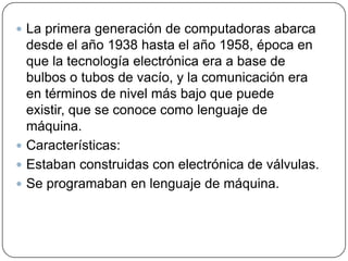  La primera generación de computadoras abarca

desde el año 1938 hasta el año 1958, época en
que la tecnología electrónica era a base de
bulbos o tubos de vacío, y la comunicación era
en términos de nivel más bajo que puede
existir, que se conoce como lenguaje de
máquina.
 Características:
 Estaban construidas con electrónica de válvulas.
 Se programaban en lenguaje de máquina.

 