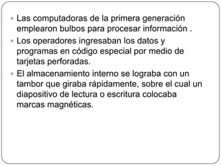  Las computadoras de la primera generación

emplearon bulbos para procesar información .
 Los operadores ingresaban los datos y
programas en código especial por medio de
tarjetas perforadas.
 El almacenamiento interno se lograba con un
tambor que giraba rápidamente, sobre el cual un
diapositivo de lectura o escritura colocaba
marcas magnéticas.

 