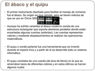 El ábaco y el quipu
 El primer instrumento diseñado para facilitar el manejo de números

fue el ábaco. Su origen es muy remoto, pero se tienen indicios de
que se uso en China 3000 años de nuestra era.
 Aunque ha sufrido variantes el ábaco moderno consta de una

estructura rectangular que soporta alambres paralelos donde están
ensartadas algunas cuentas (esferitas). Las cuentas representan
valores y mediante desplazamientos se realizan las operaciones
matemáticas.
 El quipu o cordel parlante fue una herramienta que se inventó

durante el imperio Inca y a partir de el se desarrollo todo un sistema
informático.
 El quipu constaba de una cuerda (de lana de llama) en la que se

amarraban lazos de diferentes colores y en estos últimos se hacían
algunos nudos.

 