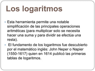 Los logaritmos
 Esta herramienta permite una notable

simplificación de las principales operaciones
aritméticas (para multiplicar solo se necesita
hacer una suma y para dividir se efectúa una
resta).
 El fundamento de los logaritmos fue descubierto
por el matemático inglés: John Neper o Napier
(1550-1617) quien en 1614 publicó las primeras
tablas de logaritmos.

 