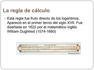 La regla de cálculo
 Esta regla fue fruto directo de los logaritmos.

Apareció en el primer tercio del siglo XVII. Fue
diseñada en 1622 por el matemático inglés
William Dughtred (1574-1660)

 