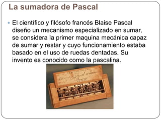 La sumadora de Pascal
 El científico y filósofo francés Blaise Pascal

diseño un mecanismo especializado en sumar,
se considera la primer maquina mecánica capaz
de sumar y restar y cuyo funcionamiento estaba
basado en el uso de ruedas dentadas. Su
invento es conocido como la pascalina.

 