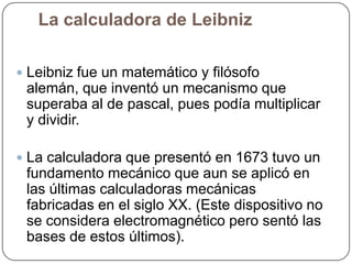 La calculadora de Leibniz
 Leibniz fue un matemático y filósofo

alemán, que inventó un mecanismo que
superaba al de pascal, pues podía multiplicar
y dividir.
 La calculadora que presentó en 1673 tuvo un

fundamento mecánico que aun se aplicó en
las últimas calculadoras mecánicas
fabricadas en el siglo XX. (Este dispositivo no
se considera electromagnético pero sentó las
bases de estos últimos).

 