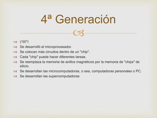 4ª Generación 
 
 (1971 
 Se desarrolló el microprocesador. 
 Se colocan más circuitos dentro de un "chip". 
 Cada "chip" puede hacer diferentes tareas. 
 Se reemplaza la memoria de anillos magnéticos por la memoria de "chips" de 
silicio. 
 Se desarrollan las microcomputadoras, o sea, computadoras personales o PC. 
 Se desarrollan las supercomputadoras 
 
