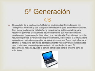5ª Generación 
 
 El propósito de la Inteligencia Artificial es equipar a las Computadoras con 
"Inteligencia Humana" y con la capacidad de razonar para encontrar soluciones. 
Otro factor fundamental del diseño, la capacidad de la Computadora para 
reconocer patrones y secuencias de procesamiento que haya encontrado 
previamente, (programación Heurística) que permita a la Computadora recordar 
resultados previos e incluirlos en el procesamiento, en esencia, la Computadora 
aprenderá a partir de sus propias experiencias usará sus Datos originales para 
obtener la respuesta por medio del razonamiento y conservará esos resultados 
para posteriores tareas de procesamiento y toma de decisiones. El 
conocimiento recién adquirido le servirá como base para la próxima serie de 
soluciones. 
 