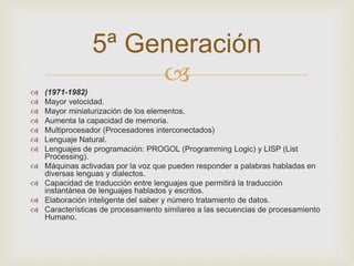  
 (1971-1982) 
 Mayor velocidad. 
 Mayor miniaturización de los elementos. 
 Aumenta la capacidad de memoria. 
 Multiprocesador (Procesadores interconectados) 
 Lenguaje Natural. 
 Lenguajes de programación: PROGOL (Programming Logic) y LISP (List 
Processing). 
 Máquinas activadas por la voz que pueden responder a palabras habladas en 
diversas lenguas y dialectos. 
 Capacidad de traducción entre lenguajes que permitirá la traducción 
instantánea de lenguajes hablados y escritos. 
 Elaboración inteligente del saber y número tratamiento de datos. 
 Características de procesamiento similares a las secuencias de procesamiento 
Humano. 
5ª Generación 
 
