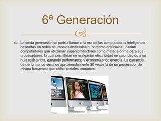 6ª Generación 
 
 La sexta generación se podría llamar a la era de las computadoras inteligentes 
baseadas en redes neuronales artificiales o "cerebros artificiales". Serían 
computadoras que utilizarían superconductores como materia-prima para sus 
procesadores, lo cual permitirían no malgastar electricidad en calor debido a su 
nula resistencia, ganando performance y economizando energía. La ganancia 
de performance sería de aproximadamente 30 veces la de un procesador de 
misma frecuencia que utilice metales comunes. 
 