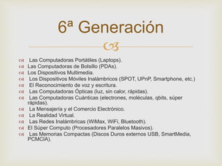  
 Las Computadoras Portátiles (Laptops). 
 Las Computadoras de Bolsillo (PDAs). 
 Los Dispositivos Multimedia. 
 Los Dispositivos Móviles Inalámbricos (SPOT, UPnP, Smartphone, etc.) 
 El Reconocimiento de voz y escritura. 
 Las Computadoras Ópticas (luz, sin calor, rápidas). 
 Las Computadoras Cuánticas (electrones, moléculas, qbits, súper 
rápidas). 
 La Mensajería y el Comercio Electrónico. 
 La Realidad Virtual. 
 Las Redes Inalámbricas (WiMax, WiFi, Bluetooth). 
 El Súper Computo (Procesadores Paralelos Masivos). 
 Las Memorias Compactas (Discos Duros externos USB, SmartMedia, 
PCMCIA). 
6ª Generación 
