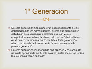 1ª Generación 
 
 En esta generación había una gran desconocimiento de las 
capacidades de las computadoras, puesto que se realizó un 
estudio en esta época que determinó que con veinte 
computadoras se saturaría el mercado de los Estados Unidos 
en el campo de procesamiento de datos. Esta generación 
abarco la década de los cincuenta. Y se conoce como la 
primera generación. 
 En esta generación las máquinas son grandes y costosas (de 
un costo aproximado de 10,000 dólares).Estas máquinas tenían 
las siguientes características: 
 