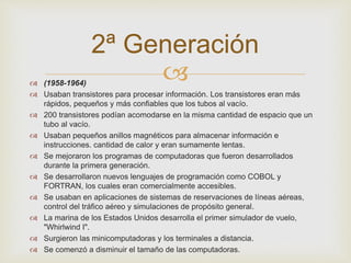 2ª Generación 
 
 (1958-1964) 
 Usaban transistores para procesar información. Los transistores eran más 
rápidos, pequeños y más confiables que los tubos al vacío. 
 200 transistores podían acomodarse en la misma cantidad de espacio que un 
tubo al vacío. 
 Usaban pequeños anillos magnéticos para almacenar información e 
instrucciones. cantidad de calor y eran sumamente lentas. 
 Se mejoraron los programas de computadoras que fueron desarrollados 
durante la primera generación. 
 Se desarrollaron nuevos lenguajes de programación como COBOL y 
FORTRAN, los cuales eran comercialmente accesibles. 
 Se usaban en aplicaciones de sistemas de reservaciones de líneas aéreas, 
control del tráfico aéreo y simulaciones de propósito general. 
 La marina de los Estados Unidos desarrolla el primer simulador de vuelo, 
"Whirlwind I". 
 Surgieron las minicomputadoras y los terminales a distancia. 
 Se comenzó a disminuir el tamaño de las computadoras. 
 
