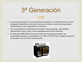 3ª Generación 
 
 La tercera generación de computadoras emergió con el desarrollo de circuitos 
integrados (pastillas de silicio) en las que se colocan miles de componentes 
electrónicos en una integración en miniatura. 
 Las computadoras nuevamente se hicieron más pequeñas, más rápidas, 
desprendían menos calor y eran energéticamente más eficientes. 
 El ordenador IBM-360 dominó las ventas de la tercera generación de 
ordenadores desde su presentación en 1965. El PDP-8 de la Digital Equipment 
Corporation fue el primer miniordenador. 
 