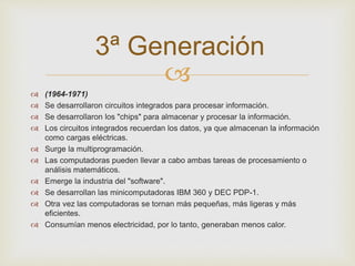 3ª Generación 
 
 (1964-1971) 
 Se desarrollaron circuitos integrados para procesar información. 
 Se desarrollaron los "chips" para almacenar y procesar la información. 
 Los circuitos integrados recuerdan los datos, ya que almacenan la información 
como cargas eléctricas. 
 Surge la multiprogramación. 
 Las computadoras pueden llevar a cabo ambas tareas de procesamiento o 
análisis matemáticos. 
 Emerge la industria del "software". 
 Se desarrollan las minicomputadoras IBM 360 y DEC PDP-1. 
 Otra vez las computadoras se tornan más pequeñas, más ligeras y más 
eficientes. 
 Consumían menos electricidad, por lo tanto, generaban menos calor. 
 