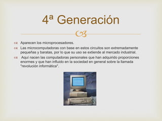4ª Generación 
 
 Aparecen los microprocesadores. 
 Las microcomputadoras con base en estos circuitos son extremadamente 
pequeñas y baratas, por lo que su uso se extiende al mercado industrial. 
 Aquí nacen las computadoras personales que han adquirido proporciones 
enormes y que han influido en la sociedad en general sobre la llamada 
"revolución informática". 
 