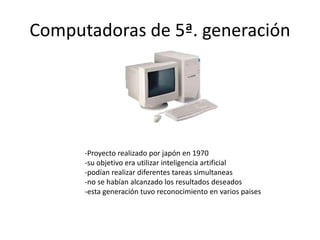 Computadoras de 5ª. generación 
-Proyecto realizado por japón en 1970 
-su objetivo era utilizar inteligencia artificial 
-podían realizar diferentes tareas simultaneas 
-no se habían alcanzado los resultados deseados 
-esta generación tuvo reconocimiento en varios paises 
 