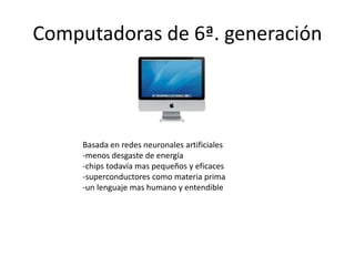Computadoras de 6ª. generación 
Basada en redes neuronales artificiales 
-menos desgaste de energía 
-chips todavía mas pequeños y eficaces 
-superconductores como materia prima 
-un lenguaje mas humano y entendible 
 