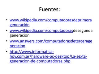 Fuentes: 
• www.wikipedia.com/computadorasdeprimera 
generación 
• www.wikipedia.com/computadorasdesegunda 
generacion 
• www.answers.com/computadorasdetercerage 
neracion 
• http://www.informatica-hoy. 
com.ar/hardware-pc-desktop/La-sexta-generacion- 
de-computadoras.php 
