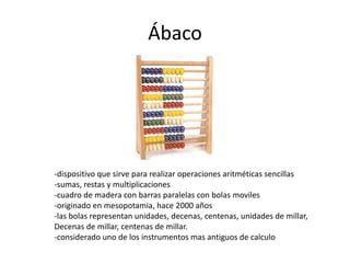 Ábaco 
-dispositivo que sirve para realizar operaciones aritméticas sencillas 
-sumas, restas y multiplicaciones 
-cuadro de madera con barras paralelas con bolas moviles 
-originado en mesopotamia, hace 2000 años 
-las bolas representan unidades, decenas, centenas, unidades de millar, 
Decenas de millar, centenas de millar. 
-considerado uno de los instrumentos mas antiguos de calculo 
 