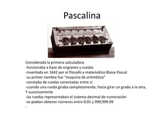 Pascalina 
Considerada la primera calculadora 
-funcionaba a base de engranes y ruedas 
-inventada en 1642 por el filosofo y matemático Blaise Pascal 
-su primer nombre fue “maquina de aritmética” 
-constaba de ruedas conectadas entre si 
-cuando una rueda giraba completamente, hacia girar un grado a la otra, 
Y sucesivamente 
-las ruedas representaban el sistema decimal de numeración 
-se podían obtener números entre 0.01 y 999,999.99 
- 
 