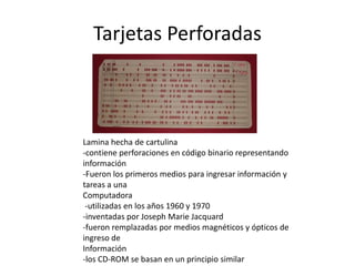 Tarjetas Perforadas 
Lamina hecha de cartulina 
-contiene perforaciones en código binario representando 
información 
-Fueron los primeros medios para ingresar información y 
tareas a una 
Computadora 
-utilizadas en los años 1960 y 1970 
-inventadas por Joseph Marie Jacquard 
-fueron remplazadas por medios magnéticos y ópticos de 
ingreso de 
Información 
-los CD-ROM se basan en un principio similar 
 