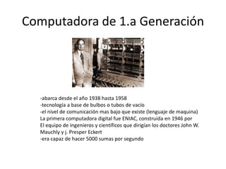 Computadora de 1.a Generación 
-abarca desde el año 1938 hasta 1958 
-tecnología a base de bulbos o tubos de vacío 
-el nivel de comunicación mas bajo que existe (lenguaje de maquina) 
La primera computadora digital fue ENIAC, construida en 1946 por 
El equipo de ingenieros y científicos que dirigían los doctores John W. 
Mauchly y j. Presper Eckert 
-era capaz de hacer 5000 sumas por segundo 
 