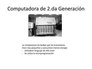 Computadora de 2.da Generación 
-se remplazaron los bulbos por los transistores 
-Eran mas pequeñas y consumían menos energía 
- Utilizaban lenguaje de alto nivel 
- Se utiliza la microprogramación 
 
