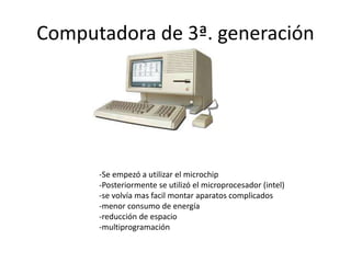 Computadora de 3ª. generación 
-Se empezó a utilizar el microchip 
-Posteriormente se utilizó el microprocesador (intel) 
-se volvía mas facil montar aparatos complicados 
-menor consumo de energía 
-reducción de espacio 
-multiprogramación 
 