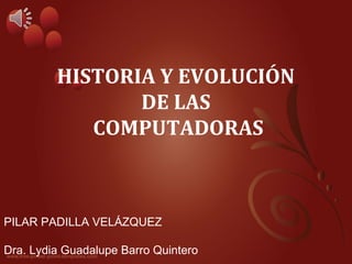 HISTORIA Y EVOLUCIÓN 
DE LAS 
COMPUTADORAS 
PILAR PADILLA VELÁZQUEZ 
Dra. Lydia Guadalupe Barro Quintero 
 
