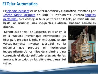 El telar de Jacquard es un telar mecánico y automático inventado por
Joseph Marie Jacquard en 1801. El instrumento utilizaba tarjetas
perforadas para conseguir tejer patrones en la tela, permitiendo que
hasta los usuarios más inexpertos pudieran elaborar complejos
diseños.
El Telar Automatico
Denomidado telar de Jacquard, el telar en sí
es la máquina inferior que intersecciona los
hilos para producir la tela, mientras que lo que
verdaderamente inventó Jacquard es la
máquina que produce el movimiento
independiente de los hilos de urdimbre para
conseguir el dibujo solicitado a través de las
armuras insertadas en las diferentes zonas del
tejido.
 