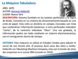 AÑO: 1879
AUTOR: Herman Hollerith
LUGAR: Nueva York
DESCRIPCIÓN: Sistema fundado en las tarjetas perforadas y la lógica
de Boole. Consistía en un sistema de almacenamiento basado en una
cinta de papel. Esta cinta se dividiría en campos marcados con tinta
que contendrían información booleana: si eran perforados indicaban
"cierto", de lo contrario indicaban "falso". Una vez grabada, la
información podría ser leida mediante un sistema electromecánico,
con el consiguiente ahorro de tiempo.
HISTORIA: Esta máquina se utilizó en Estados Unidos para tabular el
censo de ese mismo año. El proceso duró unos dos años y medio.
Hollerith cre Tabulating Machine Company, ésta con la fusión de otras
dos empresas es la actual IBM (creada en 1924).
La Máquina Tabuladora
 
