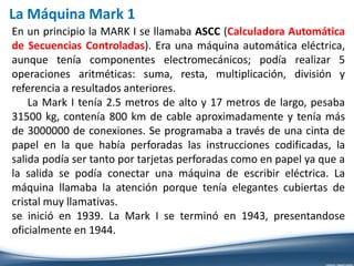 La Máquina Mark 1
En un principio la MARK I se llamaba ASCC (Calculadora Automática
de Secuencias Controladas). Era una máquina automática eléctrica,
aunque tenía componentes electromecánicos; podía realizar 5
operaciones aritméticas: suma, resta, multiplicación, división y
referencia a resultados anteriores.
La Mark I tenía 2.5 metros de alto y 17 metros de largo, pesaba
31500 kg, contenía 800 km de cable aproximadamente y tenía más
de 3000000 de conexiones. Se programaba a través de una cinta de
papel en la que había perforadas las instrucciones codificadas, la
salida podía ser tanto por tarjetas perforadas como en papel ya que a
la salida se podía conectar una máquina de escribir eléctrica. La
máquina llamaba la atención porque tenía elegantes cubiertas de
cristal muy llamativas.
se inició en 1939. La Mark I se terminó en 1943, presentandose
oficialmente en 1944.
 