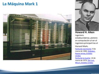 La Máquina Mark 1
Howard H. Aiken
ingeniero
estadounidense, pionero
en computación al ser el
ingeniero principal tras el
Harvard Mark.
Fecha de nacimiento: 8 de
marzo de 1900, Hoboken,
Nueva Jersey, Estados
Unidos
Fecha de la muerte: 14 de
marzo de 1973, San Luis,
Misuri, Estados Unidos
 
