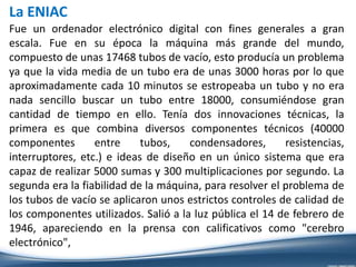 La ENIAC
Fue un ordenador electrónico digital con fines generales a gran
escala. Fue en su época la máquina más grande del mundo,
compuesto de unas 17468 tubos de vacío, esto producía un problema
ya que la vida media de un tubo era de unas 3000 horas por lo que
aproximadamente cada 10 minutos se estropeaba un tubo y no era
nada sencillo buscar un tubo entre 18000, consumiéndose gran
cantidad de tiempo en ello. Tenía dos innovaciones técnicas, la
primera es que combina diversos componentes técnicos (40000
componentes entre tubos, condensadores, resistencias,
interruptores, etc.) e ideas de diseño en un único sistema que era
capaz de realizar 5000 sumas y 300 multiplicaciones por segundo. La
segunda era la fiabilidad de la máquina, para resolver el problema de
los tubos de vacío se aplicaron unos estrictos controles de calidad de
los componentes utilizados. Salió a la luz pública el 14 de febrero de
1946, apareciendo en la prensa con calificativos como "cerebro
electrónico",
 