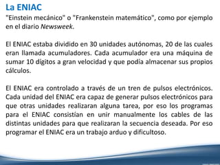 La ENIAC
"Einstein mecánico" o "Frankenstein matemático", como por ejemplo
en el diario Newsweek.
El ENIAC estaba dividido en 30 unidades autónomas, 20 de las cuales
eran llamada acumuladores. Cada acumulador era una máquina de
sumar 10 dígitos a gran velocidad y que podía almacenar sus propios
cálculos.
El ENIAC era controlado a través de un tren de pulsos electrónicos.
Cada unidad del ENIAC era capaz de generar pulsos electrónicos para
que otras unidades realizaran alguna tarea, por eso los programas
para el ENIAC consistían en unir manualmente los cables de las
distintas unidades para que realizaran la secuencia deseada. Por eso
programar el ENIAC era un trabajo arduo y dificultoso.
 
