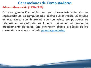 Generaciones de Computadoras
Primera Generación (1951-1958)
En esta generación había una gran desconocimiento de las
capacidades de las computadoras, puesto que se realizó un estudio
en esta época que determinó que con veinte computadoras se
saturaría el mercado de los Estados Unidos en el campo de
procesamiento de datos. Esta generación abarco la década de los
cincuenta. Y se conoce como la primera generación.
 