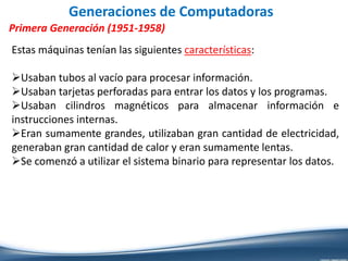 Generaciones de Computadoras
Primera Generación (1951-1958)
Estas máquinas tenían las siguientes características:
Usaban tubos al vacío para procesar información.
Usaban tarjetas perforadas para entrar los datos y los programas.
Usaban cilindros magnéticos para almacenar información e
instrucciones internas.
Eran sumamente grandes, utilizaban gran cantidad de electricidad,
generaban gran cantidad de calor y eran sumamente lentas.
Se comenzó a utilizar el sistema binario para representar los datos.
 
