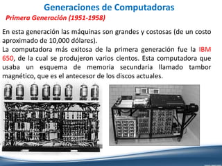 Generaciones de Computadoras
Primera Generación (1951-1958)
En esta generación las máquinas son grandes y costosas (de un costo
aproximado de 10,000 dólares).
La computadora más exitosa de la primera generación fue la IBM
650, de la cual se produjeron varios cientos. Esta computadora que
usaba un esquema de memoria secundaria llamado tambor
magnético, que es el antecesor de los discos actuales.
 