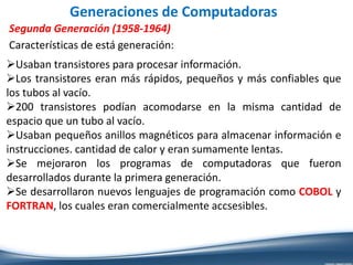 Generaciones de Computadoras
Segunda Generación (1958-1964)
Características de está generación:
Usaban transistores para procesar información.
Los transistores eran más rápidos, pequeños y más confiables que
los tubos al vacío.
200 transistores podían acomodarse en la misma cantidad de
espacio que un tubo al vacío.
Usaban pequeños anillos magnéticos para almacenar información e
instrucciones. cantidad de calor y eran sumamente lentas.
Se mejoraron los programas de computadoras que fueron
desarrollados durante la primera generación.
Se desarrollaron nuevos lenguajes de programación como COBOL y
FORTRAN, los cuales eran comercialmente accsesibles.
 