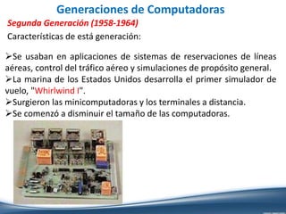 Generaciones de Computadoras
Segunda Generación (1958-1964)
Características de está generación:
Se usaban en aplicaciones de sistemas de reservaciones de líneas
aéreas, control del tráfico aéreo y simulaciones de propósito general.
La marina de los Estados Unidos desarrolla el primer simulador de
vuelo, "Whirlwind I".
Surgieron las minicomputadoras y los terminales a distancia.
Se comenzó a disminuir el tamaño de las computadoras.
 