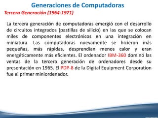 Generaciones de Computadoras
Tercera Generación (1964-1971)
La tercera generación de computadoras emergió con el desarrollo
de circuitos integrados (pastillas de silicio) en las que se colocan
miles de componentes electrónicos en una integración en
miniatura. Las computadoras nuevamente se hicieron más
pequeñas, más rápidas, desprendían menos calor y eran
energéticamente más eficientes. El ordenador IBM-360 dominó las
ventas de la tercera generación de ordenadores desde su
presentación en 1965. El PDP-8 de la Digital Equipment Corporation
fue el primer miniordenador.
 