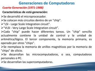 Generaciones de Computadoras
Cuarta Generación (1971-1988)
Se desarrolló el microprocesador.
Se colocan más circuitos dentro de un "chip".
"LSI - Large Scale Integration circuit".
"VLSI - Very Large Scale Integration circuit".
Cada "chip" puede hacer diferentes tareas. Un "chip" sencillo
actualmente contiene la unidad de control y la unidad de
aritmética/lógica. El tercer componente, la memoria primaria, es
operado por otros "chips".
Se reemplaza la memoria de anillos magnéticos por la memoria de
"chips" de silicio.
Se desarrollan las microcomputadoras, o sea, computadoras
personales o PC.
Se desarrollan las supercomputadoras.
Características de está generación:
 