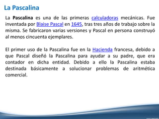 La Pascalina
La Pascalina es una de las primeras calculadoras mecánicas. Fue
inventada por Blaise Pascal en 1645, tras tres años de trabajo sobre la
misma. Se fabricaron varias versiones y Pascal en persona construyó
al menos cincuenta ejemplares.
El primer uso de la Pascalina fue en la Hacienda francesa, debido a
que Pascal diseñó la Pascalina para ayudar a su padre, que era
contador en dicha entidad. Debido a ello la Pascalina estaba
destinada básicamente a solucionar problemas de aritmética
comercial.
 