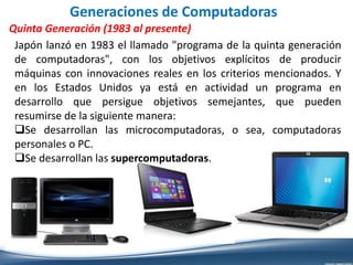 Generaciones de Computadoras
Quinta Generación (1983 al presente)
Japón lanzó en 1983 el llamado "programa de la quinta generación
de computadoras", con los objetivos explícitos de producir
máquinas con innovaciones reales en los criterios mencionados. Y
en los Estados Unidos ya está en actividad un programa en
desarrollo que persigue objetivos semejantes, que pueden
resumirse de la siguiente manera:
Se desarrollan las microcomputadoras, o sea, computadoras
personales o PC.
Se desarrollan las supercomputadoras.
 