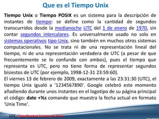 Que es el Tiempo Unix
Tiempo Unix o Tiempo POSIX es un sistema para la descripción de
instantes de tiempo: se define como la cantidad de segundos
transcurridos desde la medianoche UTC del 1 de enero de 1970, sin
contar segundos intercalares. Es universalmente usado no solo en
sistemas operativos tipo-Unix, sino también en muchos otros sistemas
computacionales. No se trata ni de una representación lineal del
tiempo, ni de una representación verdadera de UTC (a pesar de que
frecuentemente se lo confunde con ambos), pues el tiempo que
representa es UTC, pero no tiene forma de representar segundos
bisiestos de UTC (por ejemplo, 1998-12-31 23:59:60).
El viernes 13 de febrero de 2009, exactamente a las 23:31:30 (UTC), el
tiempo Unix igualó a '1234567890'. Google celebró este momento
añadiendo durante unos instantes en el logotipo de su página principal
el código: date +%s comando que muestra la fecha actual en formato
'Unix Time'.
UTC: Coordinated Universal Time
 